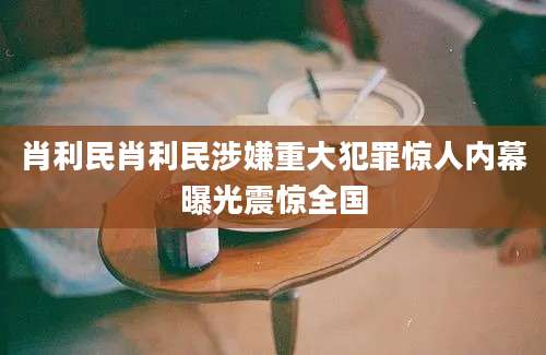 肖利民肖利民涉嫌重大犯罪惊人内幕曝光震惊全国