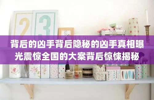 背后的凶手背后隐秘的凶手真相曝光震惊全国的大案背后惊悚揭秘