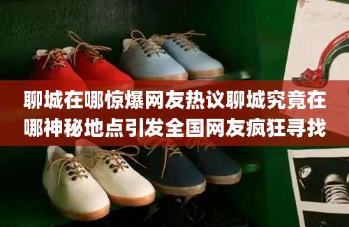 聊城在哪惊爆网友热议聊城究竟在哪神秘地点引发全国网友疯狂寻找