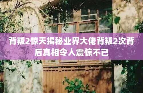 背叛2惊天揭秘业界大佬背叛2次背后真相令人震惊不已