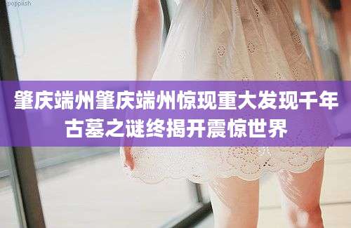 肇庆端州肇庆端州惊现重大发现千年古墓之谜终揭开震惊世界