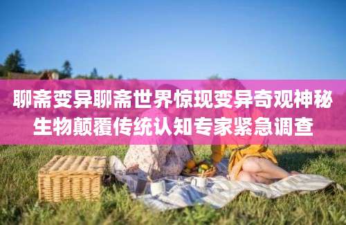 聊斋变异聊斋世界惊现变异奇观神秘生物颠覆传统认知专家紧急调查