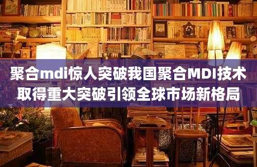 聚合mdi惊人突破我国聚合MDI技术取得重大突破引领全球市场新格局