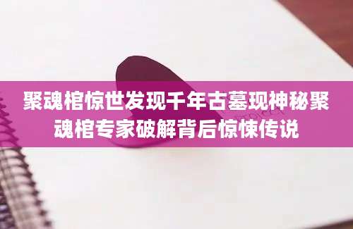 聚魂棺惊世发现千年古墓现神秘聚魂棺专家破解背后惊悚传说