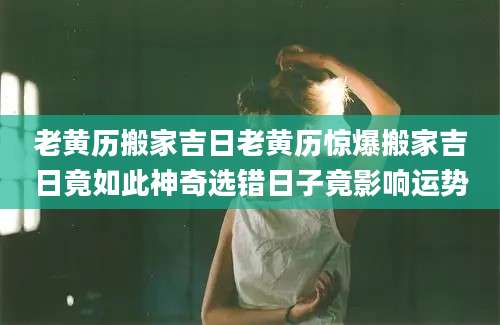 老黄历搬家吉日老黄历惊爆搬家吉日竟如此神奇选错日子竟影响运势