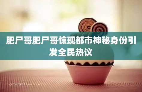 肥尸哥肥尸哥惊现都市神秘身份引发全民热议