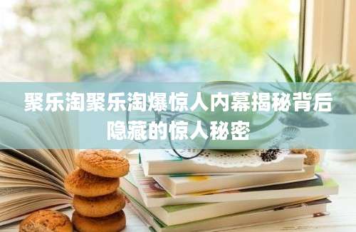 聚乐淘聚乐淘爆惊人内幕揭秘背后隐藏的惊人秘密