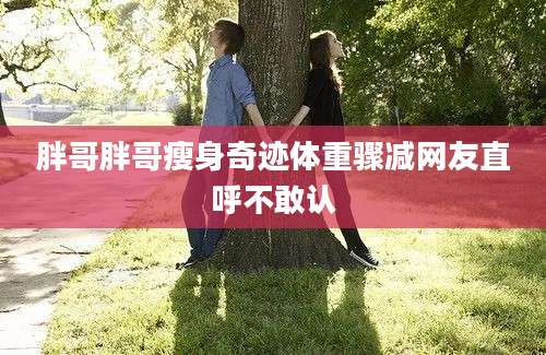 胖哥胖哥瘦身奇迹体重骤减网友直呼不敢认