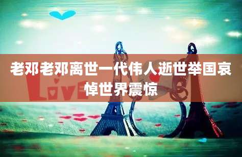 老邓老邓离世一代伟人逝世举国哀悼世界震惊