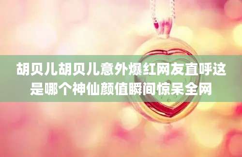 胡贝儿胡贝儿意外爆红网友直呼这是哪个神仙颜值瞬间惊呆全网