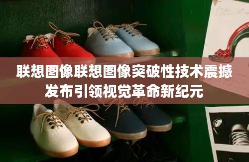 联想图像联想图像突破性技术震撼发布引领视觉革命新纪元