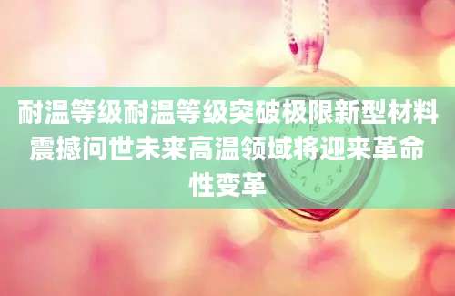 耐温等级耐温等级突破极限新型材料震撼问世未来高温领域将迎来革命性变革