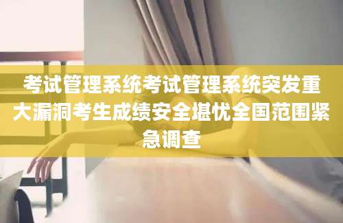 考试管理系统考试管理系统突发重大漏洞考生成绩安全堪忧全国范围紧急调查