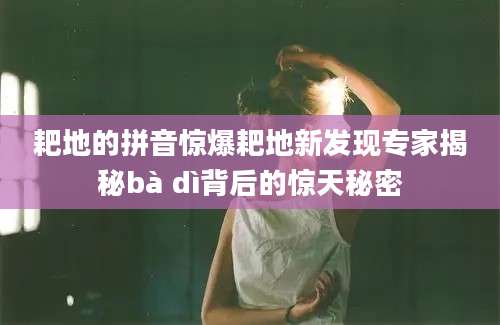 耙地的拼音惊爆耙地新发现专家揭秘bà dì背后的惊天秘密