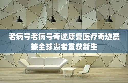 老病号老病号奇迹康复医疗奇迹震撼全球患者重获新生