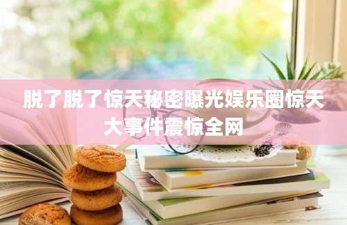 脱了脱了惊天秘密曝光娱乐圈惊天大事件震惊全网