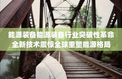 能源装备能源装备行业突破性革命全新技术震惊全球重塑能源格局