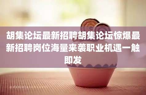 胡集论坛最新招聘胡集论坛惊爆最新招聘岗位海量来袭职业机遇一触即发
