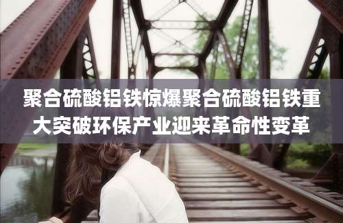 聚合硫酸铝铁惊爆聚合硫酸铝铁重大突破环保产业迎来革命性变革