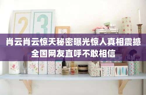 肖云肖云惊天秘密曝光惊人真相震撼全国网友直呼不敢相信