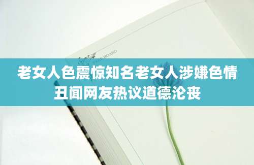 老女人色震惊知名老女人涉嫌色情丑闻网友热议道德沦丧