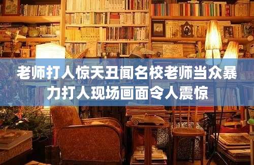 老师打人惊天丑闻名校老师当众暴力打人现场画面令人震惊
