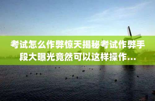 考试怎么作弊惊天揭秘考试作弊手段大曝光竟然可以这样操作...