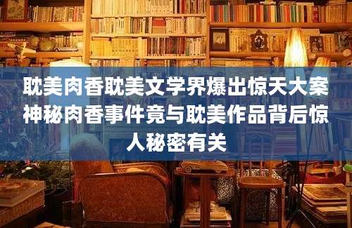 耽美肉香耽美文学界爆出惊天大案神秘肉香事件竟与耽美作品背后惊人秘密有关