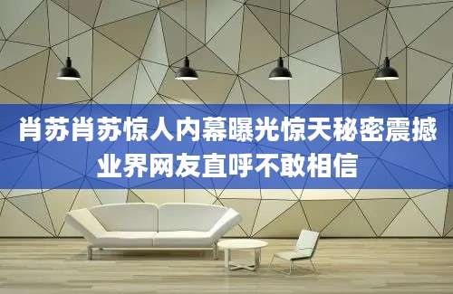 肖苏肖苏惊人内幕曝光惊天秘密震撼业界网友直呼不敢相信