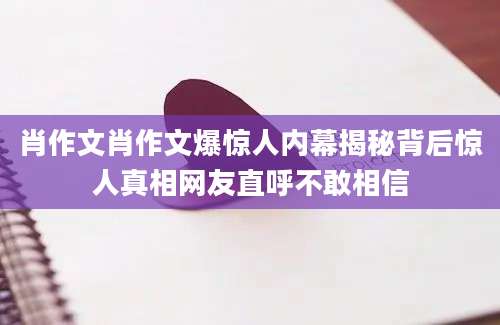 肖作文肖作文爆惊人内幕揭秘背后惊人真相网友直呼不敢相信