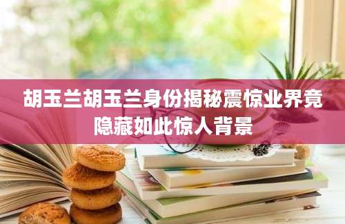 胡玉兰胡玉兰身份揭秘震惊业界竟隐藏如此惊人背景