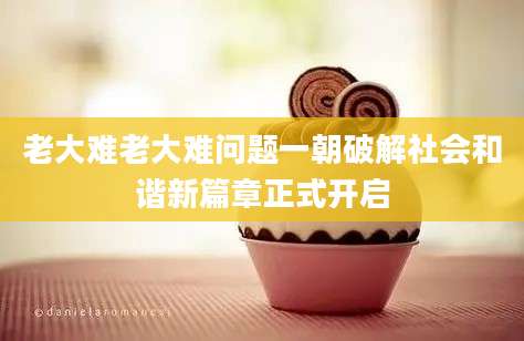 老大难老大难问题一朝破解社会和谐新篇章正式开启