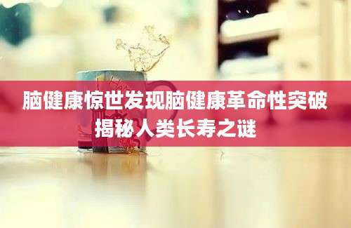 脑健康惊世发现脑健康革命性突破揭秘人类长寿之谜