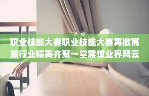 职业技能大赛职业技能大赛再掀高潮行业精英齐聚一堂震惊业界风云