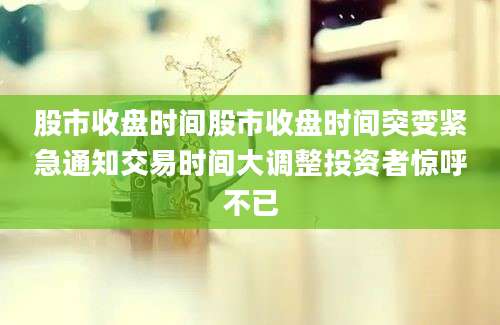 股市收盘时间股市收盘时间突变紧急通知交易时间大调整投资者惊呼不已