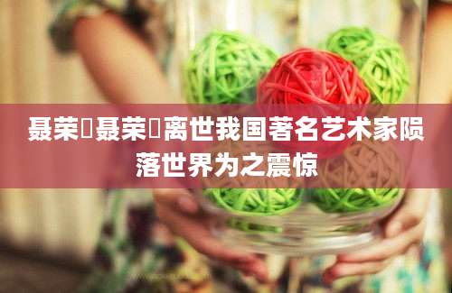 聂荣殝聂荣殝离世我国著名艺术家陨落世界为之震惊