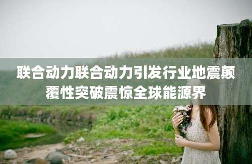 联合动力联合动力引发行业地震颠覆性突破震惊全球能源界