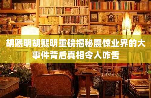 胡熙明胡熙明重磅揭秘震惊业界的大事件背后真相令人咋舌