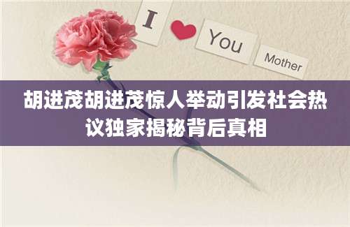 胡进茂胡进茂惊人举动引发社会热议独家揭秘背后真相