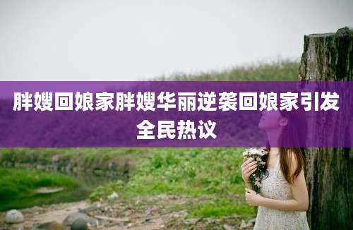 胖嫂回娘家胖嫂华丽逆袭回娘家引发全民热议