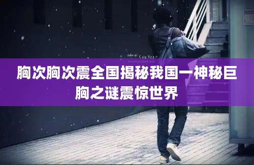 胸次胸次震全国揭秘我国一神秘巨胸之谜震惊世界