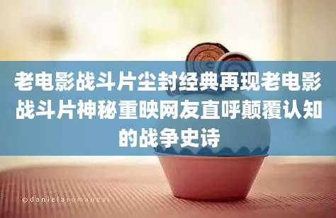 老电影战斗片尘封经典再现老电影战斗片神秘重映网友直呼颠覆认知的战争史诗