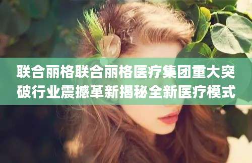 联合丽格联合丽格医疗集团重大突破行业震撼革新揭秘全新医疗模式