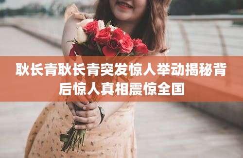 耿长青耿长青突发惊人举动揭秘背后惊人真相震惊全国