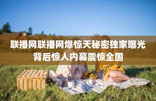 联播网联播网爆惊天秘密独家曝光背后惊人内幕震惊全国