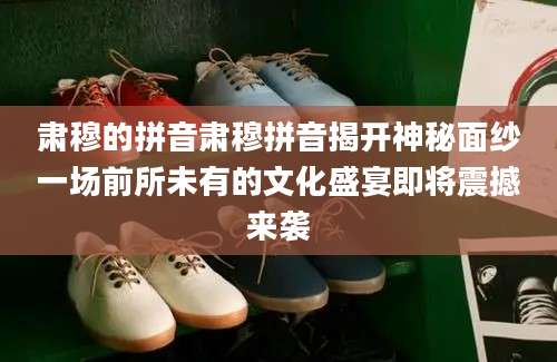 肃穆的拼音肃穆拼音揭开神秘面纱一场前所未有的文化盛宴即将震撼来袭