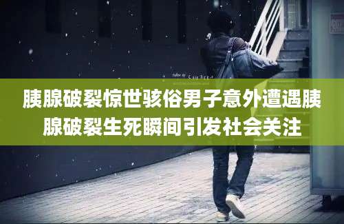 胰腺破裂惊世骇俗男子意外遭遇胰腺破裂生死瞬间引发社会关注