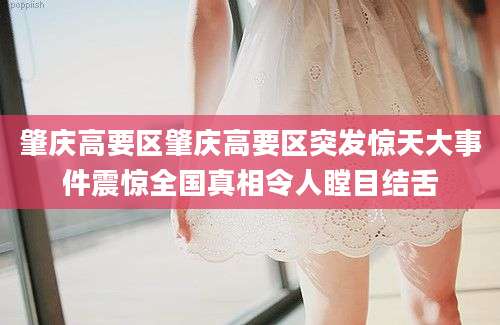 肇庆高要区肇庆高要区突发惊天大事件震惊全国真相令人瞠目结舌