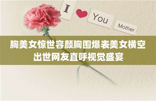 胸美女惊世容颜胸围爆表美女横空出世网友直呼视觉盛宴