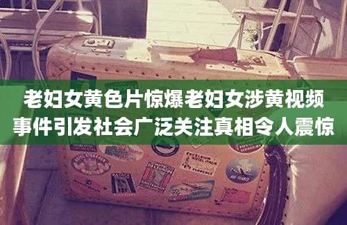 老妇女黄色片惊爆老妇女涉黄视频事件引发社会广泛关注真相令人震惊